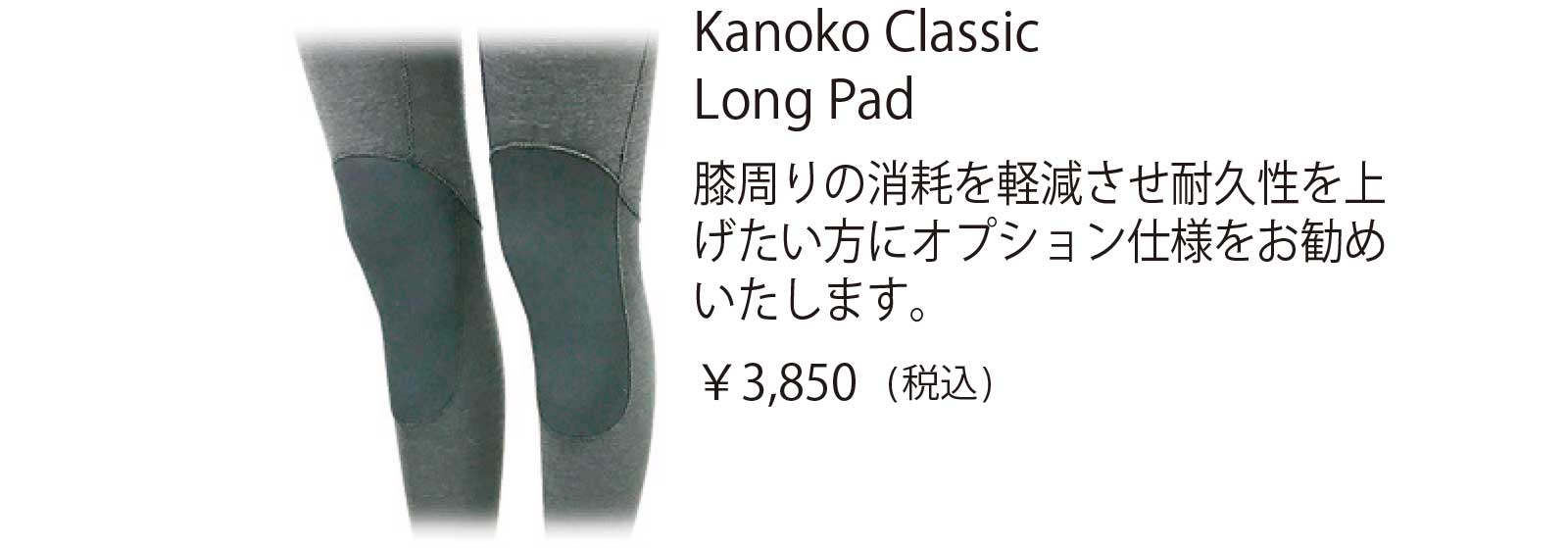 Kanoko Classic Long Pad 膝周りの消耗を軽減させ耐久性を上 げたい方にオプション仕様をお勧め いたします。