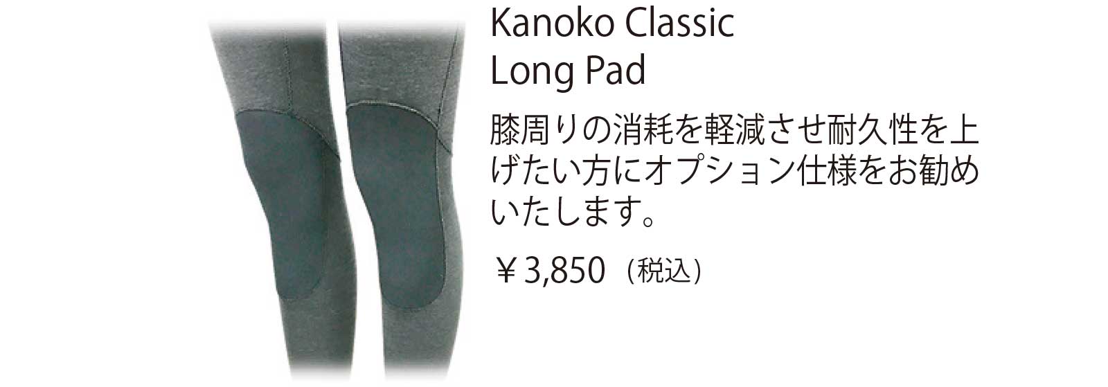 Kanoko Classic Long Pad 膝周りの消耗を軽減させ耐久性を上 げたい方にオプション仕様をお勧め いたします。
