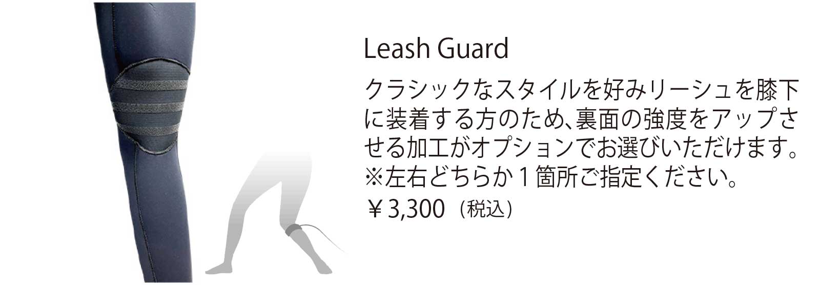 Leash Guard クラシックなスタイルを好みリーシュを膝下 に装着する方のため、裏面の強度をアップさ せる加工がオプションでお選びいただけます。 ※左右どちらか1箇所ご指定ください。