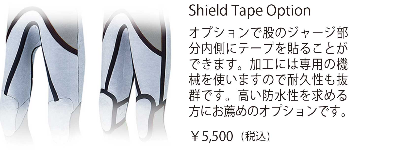 hield Tape Option オプションで股のジャージ部分内側にテープを貼ることが できます。加工には専用の機 械を使いますので耐久性も抜 群です。高い防水性を求める 方にお薦めのオプションです。